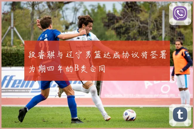 段睿骐与辽宁男篮达成协议将签署为期四年的B类合同