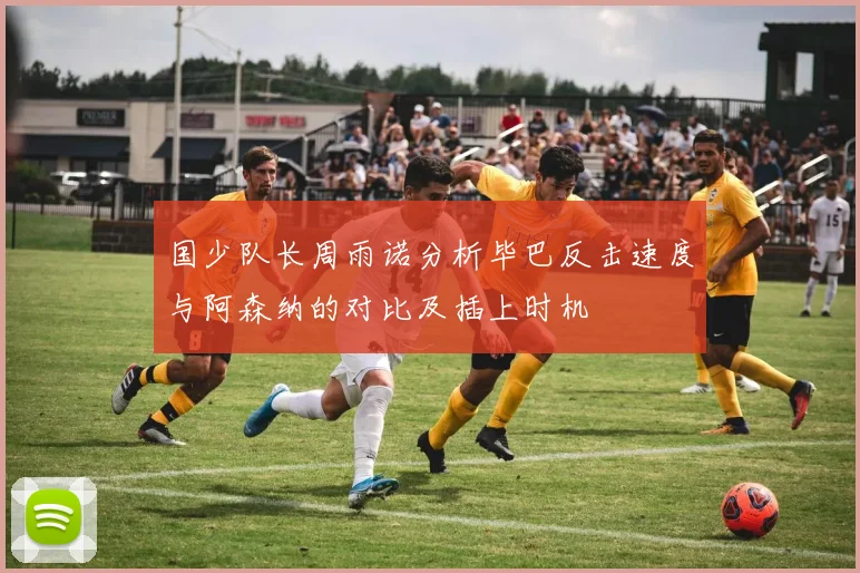 国少队长周雨诺分析毕巴反击速度与阿森纳的对比及插上时机