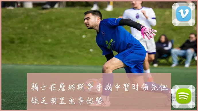 骑士在詹姆斯争夺战中暂时领先但缺乏明显竞争优势