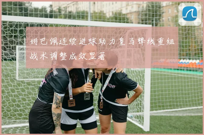 姆巴佩连续进球助力皇马锋线重组战术调整成效显著