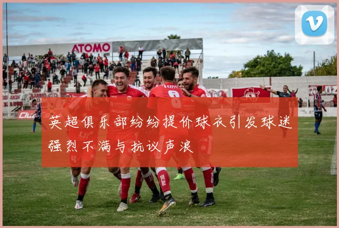 英超俱乐部纷纷提价球衣引发球迷强烈不满与抗议声浪