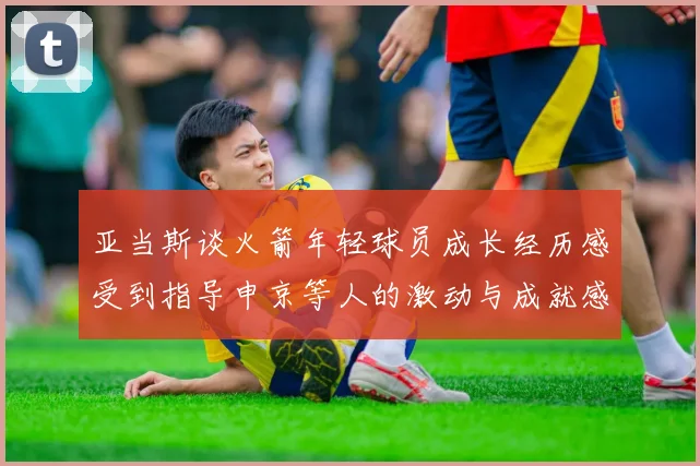 亚当斯谈火箭年轻球员成长经历感受到指导申京等人的激动与成就感